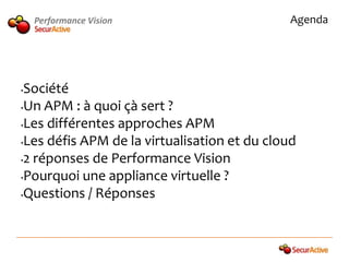 Performance Vision                        Agenda




•Société
•Un APM : à quoi çà sert ?

•Les différentes approches APM

•Les défis APM de la virtualisation et du cloud

•2 réponses de Performance Vision

•Pourquoi une appliance virtuelle ?

•Questions / Réponses
 