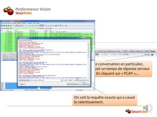 Performance Vision




                        Pour cette conversation en particulier,
                        On peut voir un temps de réponse serveur
                        Dégradé. En cliquant sur « PCAP »…




                     On voit la requête exacte qui a causé
                     le ralentissement.
 
