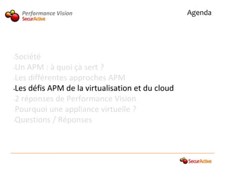 Performance Vision                            Agenda




•Société
•Un APM : à quoi çà sert ?

•Les différentes approches APM

•Les défis APM de la virtualisation et du cloud

•2 réponses de Performance Vision

•Pourquoi une appliance virtuelle ?

•Questions / Réponses
 