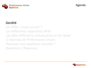 Performance Vision                            Agenda




•Société
•Un APM : à quoi çà sert ?

•Les différentes approches APM

•Les défis APM de la virtualisation et du cloud

•2 réponses de Performance Vision

•Pourquoi une appliance virtuelle ?

•Questions / Réponses
 