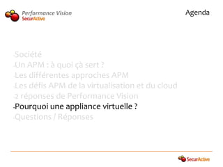 Performance Vision                            Agenda




•Société
•Un APM : à quoi çà sert ?

•Les différentes approches APM

•Les défis APM de la virtualisation et du cloud

•2 réponses de Performance Vision

•Pourquoi une appliance virtuelle ?

•Questions / Réponses
 