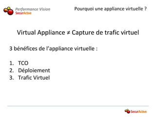 Performance Vision        Pourquoi une appliance virtuelle ?



   Virtual Appliance ≠ Capture de trafic virtuel

3 bénéfices de l’appliance virtuelle :

1. TCO
2. Déploiement
3. Trafic Virtuel
 