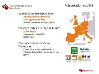Performance Vision                                   Présentation société

       Editeur Européen depuis 2004:
           Application Performance
           Management (APM)
           Network Behavior Analysis (NBA)

       Présence forte en Europe de l’Ouest
           500 clients
           30 revendeurs certifiés
           Basé à Paris

       Croissance rapide basée sur
       l’innovation
           Classé dans le Fast50 de Deloitte
           Titulaire du prix Red Herring au niveau
           global
 