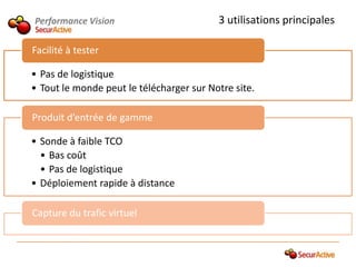 Performance Vision                        3 utilisations principales

Facilité à tester

• Pas de logistique
• Tout le monde peut le télécharger sur Notre site.

Produit d’entrée de gamme

• Sonde à faible TCO
  • Bas coût
  • Pas de logistique
• Déploiement rapide à distance

Capture du trafic virtuel
 