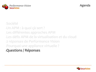 Performance Vision                            Agenda




•Société
•Un APM : à quoi çà sert ?

•Les différentes approches APM

•Les défis APM de la virtualisation et du cloud

•2 réponses de Performance Vision

•Pourquoi une appliance virtuelle ?

•Questions / Réponses
 