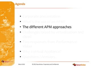 Agenda



   • Corporate presentation
   • What’s the use of an APM?
   • The different APM approaches
   • Challenges raised by virtualization and
     cloud
   • Two responses from Performance
     Vision
   • Why a virtual Appliance?
   • Questions / Answers
 March 2012   © 2012 SecurActive. Proprietary and Confidential
 