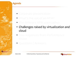 Agenda



   • Corporate presentation
   • What’s the use of an APM?
   • The different APM approaches
   • Challenges raised by virtualization and
     cloud
   • Two responses from Performance
     Vision
   • Questions / Answers


 March 2012   © 2012 SecurActive. Proprietary and Confidential
 