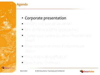 Agenda



   • Corporate presentation
   • What’s the use of an APM?
   • The different APM approaches
   • Challenges raised by virtualization and
     cloud
   • Two responses from Performance
     Vision
   • Why a virtual Appliance?
   • Questions / Answers
 March 2012   © 2012 SecurActive. Proprietary and Confidential
 