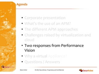 Agenda



   • Corporate presentation
   • What’s the use of an APM?
   • The different APM approaches
   • Challenges raised by virtualization and
     cloud
   • Two responses from Performance
     Vision
   • Why a virtual Appliance?
   • Questions / Answers
 March 2012   © 2012 SecurActive. Proprietary and Confidential
 