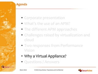 Agenda



   • Corporate presentation
   • What’s the use of an APM?
   • The different APM approaches
   • Challenges raised by virtualization and
     cloud
   • Two responses from Performance
     Vision
   • Why a Virtual Appliance?
   • Questions / Answers
 March 2012   © 2012 SecurActive. Proprietary and Confidential
 