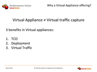 Performance Vision                        Why a Virtual Appliance offering?



         Virtual Appliance ≠ Virtual traffic capture

3 benefits in Virtual appliances:

1. TCO
2. Deployment
3. Virtual Traffic




March 2012                © 2012 SecurActive. Proprietary and Confidential
 