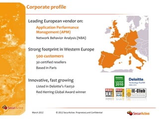 Corporate profile

Leading European vendor on:
     Application Performance
     Management (APM)
     Network Behavior Analysis (NBA)


Strong footprint in Western Europe
     500 customers
     30 certified resellers
     Based in Paris


Innovative, fast growing
     Listed in Deloitte’s Fast50
     Red Herring Global Award winner




  March 2012       © 2012 SecurActive. Proprietary and Confidential
 
