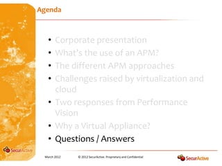 Agenda



   • Corporate presentation
   • What’s the use of an APM?
   • The different APM approaches
   • Challenges raised by virtualization and
     cloud
   • Two responses from Performance
     Vision
   • Why a Virtual Appliance?
   • Questions / Answers
 March 2012   © 2012 SecurActive. Proprietary and Confidential
 