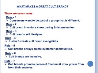 WHAT MAKES A GREAT CULT BRAND?
There are seven rules:
Rule – 1
 Consumers want to be part of a group that is different.
Rule – 2
 Cult brand inventors show daring & determination.
Rule – 3
 Cult brands sell lifestyles.
Rule – 4
 Listen & create cult brand evangelists.
Rule – 5
 Cult brands always create customer communities.
Rule – 6
 Cult brands are inclusive.
Rule – 7
 Cult brands promote personal freedom & draw power from
from their enemies.

 