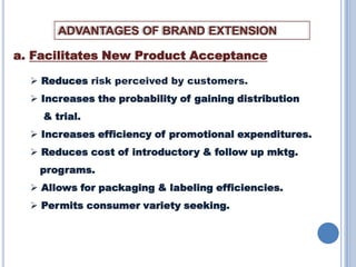 ADVANTAGES OF BRAND EXTENSION
a. Facilitates New Product Acceptance
 Reduces risk perceived by customers.
 Increases the probability of gaining distribution
& trial.

 Increases efficiency of promotional expenditures.
 Reduces cost of introductory & follow up mktg.
programs.
 Allows for packaging & labeling efficiencies.
 Permits consumer variety seeking.

 