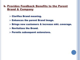 b. Provides Feedback Benefits to the Parent
Brand & Company
 Clarifies Brand meaning.
 Enhances the parent Brand Image.
 Brings new customers & increase mkt. coverage.
 Revitalizes the Brand.
 Permits subsequent extensions.

 