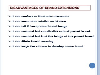 DISADVANTAGES OF BRAND EXTENSIONS
 It can confuse or frustrate consumers.

 It can encounter retailer resistance.
 It can fail & hurt parent brand image.
 It can succeed but cannibalize sale of parent brand.
 It can succeed but hurt the image of the parent brand.
 It can dilute brand meaning.
 It can forgo the chance to develop a new brand.

 