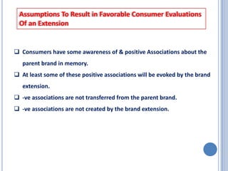 Assumptions To Result in Favorable Consumer Evaluations
Of an Extension

 Consumers have some awareness of & positive Associations about the
parent brand in memory.
 At least some of these positive associations will be evoked by the brand

extension.
 -ve associations are not transferred from the parent brand.
 -ve associations are not created by the brand extension.

 