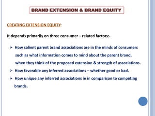 BRAND EXTENSION & BRAND EQUITY

CREATING EXTENSION EQUITY:
It depends primarily on three consumer – related factors:-

 How salient parent brand associations are in the minds of consumers
such as what information comes to mind about the parent brand,
when they think of the proposed extension & strength of associations.
 How favorable any inferred associations – whether good or bad.
 How unique any inferred associations ie in comparison to competing
brands.

 