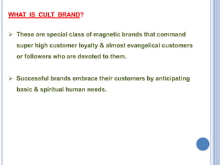 WHAT IS CULT BRAND?
 These are special class of magnetic brands that command
super high customer loyalty & almost evangelical customers

or followers who are devoted to them.
 Successful brands embrace their customers by anticipating
basic & spiritual human needs.

 