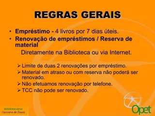REGRAS GERAIS Empréstimo -  4 livros por 7 dias úteis. Renovação de empréstimos / Reserva   de material Diretamente na Biblioteca ou via Internet. Limite de duas 2 renovações por empréstimo.  Material em atraso ou com reserva não poderá ser renovado. Não efetuamos renovação por telefone. TCC não pode ser renovado. 