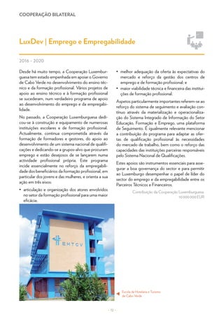 COOPERAÇÃO BILATERAL
– 12 –
LuxDev | Emprego e Empregabilidade
2016 - 2020
Desde há muito tempo, a Cooperação Luxembur-
guesa tem estado empenhada em apoiar o Governo
de Cabo Verde no desenvolvimento do ensino téc-
nico e da formação profissional. Vários projetos de
apoio ao ensino técnico e à formação profissional
se sucederam, num verdadeiro programa de apoio
ao desenvolvimento do emprego e da empregabi-
lidade.
No passado, a Cooperação Luxemburguesa dedi-
cou-se à construção e equipamento de numerosas
instituições escolares e de formação profissional.
Actualmente, continua comprometida através da
formação de formadores e gestores, do apoio ao
desenvolvimento de um sistema nacional de qualifi-
cações e dedicando-se a grupos-alvo que procuram
emprego e estão desejosos de se lançarem numa
actividade profissional própria. Este programa
incide essencialmente no reforço da empregabili-
dade dos beneficiários da formação profissional, em
particular dos jovens e das mulheres, e orienta a sua
ação em três eixos:
•	 articulação e organização dos atores envolvidos
no setor da formação profissional para uma maior
eficácia;
•	 melhor adequação da oferta às expectativas do
mercado e reforço da gestão dos centros de
emprego e de formação profissional; e
•	 maior viabilidade técnica e financeira das institui-
ções de formação profissional.
Aspetos particularmente importantes referem-se ao
reforço do sistema de seguimento e avaliação con-
tínuo através da materialização e operacionaliza-
ção do Sistema Integrado de Informação do Setor
Educação, Formação e Emprego, uma plataforma
de Seguimento. É igualmente relevante mencionar
a contribuição do programa para adaptar as ofer-
tas de qualificação profissional às necessidades
do mercado de trabalho, bem como o reforço das
capacidades das instituições parceiras responsáveis
pelo Sistema Nacional de Qualificações.
Estes apoios são instrumentos essenciais para asse-
gurar a boa governança do sector e para permitir
ao Luxemburgo desempenhar o papel de líder do
sector do emprego e da empregabilidade entre os
Parceiros Técnicos e Financeiros.
Contribuição da Cooperação Luxemburguesa:
10 000 000 EUR
Escola de Hotelaria e Turismo
de Cabo Verde
t
© LuxDev
 