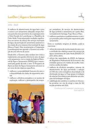 COOPERAÇÃO BILATERAL
– 14 –
LuxDev | Água e Saneamento
2016 - 2020
A melhoria do abastecimento de água bem como
o acesso a um saneamento adequado sempre fize-
ram parte dos eixos prioritários da cooperação entre
o Grão-Ducado do Luxemburgo e a República de
Cabo Verde. Foram alcançados resultados significa-
tivos em termos do reforço dos serviços municipais
de água, da promoção do saneamento autónomo e
da criação de uma empresa intermunicipal de água
(Brava e Fogo). Mais recentemente a Cooperação
Luxemburguesa tem apoiado o Governo na condu-
ção de uma reforma do sector.
Desde 2012, o Governo cabo-verdiano tem vindo a
implementar uma grande reforma do setor da água
e do saneamento, com a criação da Agência Nacio-
nal de Água e Saneamento (ANAS) que é respon-
sável pela gestão de todo o setor. O Programa de
Apoio ao Setor de Água e Saneamento estrutura-se
em torno de três objetivos específicos:
•	 melhorar a sustentabilidade financeira do setor e
a disponibilidade dos dados de seguimento seto-
rial;
•	 melhorar a eficiência energética e as receitas de
exploração, melhorar o desempenho das empre-
sas prestadoras de serviços de abastecimento
de água potável e saneamento em quatro ilhas,
nomeadamente Santiago, Fogo, Brava e Maio ;
•	 melhorar quantitativa e qualitativamente os servi-
ços prestados pelas instituições responsáveis pelo
saneamento.
Entre os resultados tangíveis já obtidos, pode-se
mencionar :
•	 reforçodosistemademonitorizaçãodosetorcom
a conclusão dos relatórios anuais dos serviços de
água e saneamento de Cabo Verde (RASAS-CV
2015, 2016 e 2017);
•	 reforço das capacidades da ANAS, da Agência
de Reguladora Multissetorial da Economia e das
entidades gestoras em matéria de recolha, trata-
mento e análise de dados;
•	 melhoria da eficiência energética, sistemas de
abastecimento de água permitindo a redução
em 38% dos custos energéticos da produção e da
distribuição de água no Fogo graças à instalação
de sistemas fotovoltaicos para alimentar seis esta-
ções de bombagem de água;
•	 reabilitação dos sanitários e cozinhas em 30 esco-
las primárias, em vias de atingir a meta de 100
escolas primárias até 2020.
Contribuição da Cooperação Luxemburguesa:
13 621 000 EUR
Sensibilização sobre água e saneamento
t
© LuxDev
 