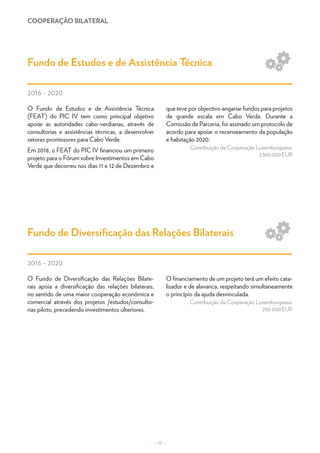 COOPERAÇÃO BILATERAL
– 17 –
O Fundo de Estudos e de Assistência Técnica
(FEAT) do PIC IV tem como principal objetivo
apoiar as autoridades cabo-verdianas, através de
consultorias e assistências técnicas, a desenvolver
setores promissores para Cabo Verde.
Em 2018, o FEAT do PIC IV financiou um primeiro
projeto para o Fórum sobre Investimentos em Cabo
Verde que decorreu nos dias 11 e 12 de Dezembro e
que teve por objectivo angariar fundos para projetos
de grande escala em Cabo Verde. Durante a
Comissão de Parceria, foi assinado um protocolo de
acordo para apoiar o recenseamento da população
e habitação 2020.
Contribuição da Cooperação Luxemburguesa:
3 300 000 EUR
O Fundo de Diversificação das Relações Bilate-
rais apoia a diversificação das relações bilaterais,
no sentido de uma maior cooperação económica e
comercial através dos projetos /estudos/consulto-
rias piloto, precedendo investimentos ulteriores.
O financiamento de um projeto terá um efeito cata-
lisador e de alavanca, respeitando simultaneamente
o princípio da ajuda desvinculada.
Contribuição da Cooperação Luxemburguesa:
250 000 EUR
Fundo de Estudos e de Assistência Técnica
Fundo de Diversificação das Relações Bilaterais
2016 - 2020
2016 - 2020
Sa
M
Go
Re
Dé
En
Ea
Sa
M
Go
Ed
Ev
Re
Ge
Et
 