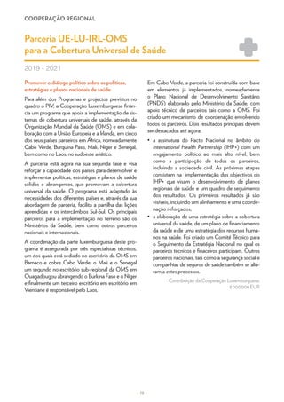 COOPERAÇÃO REGIONAL
– 19 –
Promover o diálogo político sobre as políticas,
estratégias e planos nacionais de saúde
Para além dos Programas e projectos previstos no
quadro o PIV, a Cooperação Luxemburguesa finan-
cia um programa que apoia a implementação de sis-
temas de cobertura universais de saúde, através da
Organização Mundial da Saúde (OMS) e em cola-
boração com a União Europeia e a Irlanda, em cinco
dos seus países parceiros em África, nomeadamente
Cabo Verde, Burquina Faso, Mali, Níger e Senegal,
bem como no Laos, no sudoeste asiático.
A parceria está agora na sua segunda fase e visa
reforçar a capacidade dos países para desenvolver e
implementar políticas, estratégias e planos de saúde
sólidos e abrangentes, que promovam a cobertura
universal da saúde. O programa está adaptado às
necessidades dos diferentes países e, através da sua
abordagem de parceria, facilita a partilha das lições
aprendidas e os intercâmbios Sul-Sul. Os principais
parceiros para a implementação no terreno são os
Ministérios da Saúde, bem como outros parceiros
nacionais e internacionais.
A coordenação da parte luxemburguesa deste pro-
grama é assegurada por três especialistas técnicos,
um dos quais está sediado no escritório da OMS em
Bamaco e cobre Cabo Verde, o Mali e o Senegal
um segundo no escritório sub-regional da OMS em
Ouagadougou abrangendo o Burkina Faso e o Níger
e finalmente um terceiro escritório em escritório em
Vientiane é responsável pelo Laos.
Em Cabo Verde, a parceria foi construída com base
em elementos já implementados, nomeadamente
o Plano Nacional de Desenvolvimento Sanitário
(PNDS) elaborado pelo Ministério da Saúde, com
apoio técnico de parceiros tais como a OMS. Foi
criado um mecanismo de coordenação envolvendo
todos os parceiros. Dois resultados principais devem
ser destacados até agora:
•	 a assinatura do Pacto Nacional no âmbito do
International Health Partnership (IHP+) com um
engajamento político ao mais alto nível, bem
como a participação de todos os parceiros,
incluindo a sociedade civil. As próximas etapas
consistem na implementação dos objectivos do
IHP+ que visam o desenvolvimento de planos
regionais de saúde e um quadro de seguimento
dos resultados. Os primeiros resultados já são
visíveis, incluindo um alinhamento e uma coorde-
nação reforçados;
•	 a elaboração de uma estratégia sobre a cobertura
universal da saúde, de um plano de financiamento
da saúde e de uma estratégia dos recursos huma-
nos na saúde. Foi criado um Comité Técnico para
o Seguimento da Estratégia Nacional no qual os
parceiros técnicos e finaceiros participam. Outros
parceiros nacionais, tais como a segurança social e
companhias de seguros de saúde também se alia-
ram a estes processos.
Contribuição da Cooperação Luxemburguesa:
8 000 000 EUR
Parceria UE-LU-IRL-OMS
para a Cobertura Universal de Saúde
2019 - 2021
 