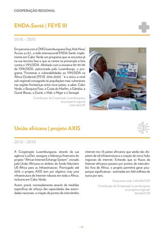 COOPERAÇÃO REGIONAL
– 20 –
EmparceriacomaONGluxemburguesaStopAidsNow/
Access a.s.b.l., a rede internacional ENDA-Santé, imple-
menta em Cabo Verde um programa que se encontra já
na sua terceira fase e que se centra na prevenção e luta
contra o VIH/SIDA. Alinhado com a iniciativa 90-90-90
da ONUSIDA, patrocinada pelo Luxemburgo, o pro-
grama “Fronteiras e vulnerabilidades ao VIH/SIDA na
África Ocidental (FEVE 2016-2020) ” é o único a nível
sub-regional consagrado às populações mais vulneráveis
nas regiões fronteiriças entre nove países, a saber, Cabo
Verde, o Burquina Faso, a Costa do Marfim, a Gâmbia, a
Guiné-Bissau, a Guiné, o Mali, o Níger e o Senegal
Contribuição da Cooperação Luxemburguesa
ao programa regional
5 338 148 EUR
A Cooperação Luxemburguesa, através da sua
agência LuxDev, assegura a liderança financeira do
projeto "African Internet Echange System", iniciado
pela União Africana no âmbito do fundo fiduciário
UE-África para as Infraestruturas. Prorrogado até
2019, o projeto AXIS tem por objetivo criar uma
infraestrutura de Internet robusta em toda a África,
inclusive em Cabo Verde.
Assim, prevê, nomeadamente através de medidas
específicas de reforço das capacidades das autori-
dades nacionais, a criação de pontos de intercâmbio
internet nos 33 países africanos que ainda não dis-
põem de tal infraestrutura e a criação de cinco hubs
regionais de internet. Evitando que os fluxos da
Internet africanos passem por pontos de intercâm-
bio fora de África, o projeto permitirá gerar pou-
panças significativas - estimadas em 300 milhões de
euros por ano.
Orçamento total: 5 350 000 EUR
Contribuição da Cooperação Luxemburguesa
ao programa regional:
300 000 EUR
ENDA-Santé | FEVE III
União africana | projeto AXIS
2016 - 2020
2010 - 2019
 