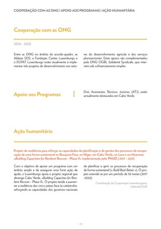 COOPERAÇÃO COM AS ONG | APOIO AOS PROGRAMAS | AÇÃO HUMANITÁRIA
Entre as ONG no âmbito do acordo-quadro, as
Aldeias SOS, a Fundação Caritas Luxemburgo e
o ECPAT Luxemburgo estão atualmente a imple-
mentar três projetos de desenvolvimento nos seto-
res do desenvolvimento agrícola e dos serviços
plurissectoriais. Estes apoios são complementados
pela ONG OGBL Solidarité Syndicale, que inter-
vém sob cofinanciamento simples.
Cooperação com as ONG
Apoio aos Programas
Dois Assistentes Técnicos Juniores (ATJ) estão
actualmente destacados em Cabo Verde.
– 21 –
2016 - 2022
Ação humanitária
Com o objetivo de apoiar um programa com um
âmbito amplo e de assegurar uma forte ação de
ajuda, o Luxemburgo apoia o projeto regional que
abrange Cabo Verde, «Building Capacities for Resi-
lient Recover - Phase II». O projeto tende a aumen-
tar a resiliência dos cinco países face às catástrofes,
reforçando as capacidades dos governos nacionais
de planificar e gerir os processos de recuperação
de forma sustentável (« Build Back Better »). O pro-
jeto estende-se por um período de 36 meses (2017
-2020).
Contribuição da Cooperação Luxemburguesa:
1 000 000 EUR
Projeto de resiliência para reforçar as capacidades de planificação e de gestão dos processos de recupe-
ração de uma forma sustentável no Burquina Faso, no Níger, em Cabo Verde, no Laos e no Myanmar,
«Building Capacities for Resilient Recover - Phase II» implementado pelo PNUD | 2017 - 2020
 