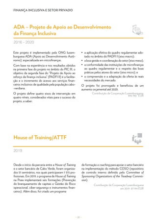 FINANÇA INCLUSIVA E SETOR PRIVADO
Desde o início da parceria entre a House of Training
e o setor bancário de Cabo Verde, foram organiza-
dos 51 seminários, nos quais participaram 1 515 pro-
fissionais. Em 2019, o programa de House of Training
na Praia implementará seis formações (Prevenção
do branqueamento de capitais e Gestão do Risco
operacional, ciber-segurança e instrumentos finan-
ceiros). Além disso, foi criado um programa
de formação e coaching para apoiar o setor bancário
na implementação do método COSO (repositório
de controlo interno definido pelo Committee of
Sponsoring Organizations of the Treadway Commis-
sion).
Contribuição da Cooperação Luxemburguesa
em 2019 : 87 194 EUR
House of Training/ATTF
2019
Este projeto é implementado pela ONG luxem-
burguesa ADA (Apoio ao Desenvolvimento Autó-
nomo), especializada em microfinanças.
Com base na experiência e nos resultados obtidos
na primeira fase do projeto no âmbito do PIC III, o
objetivo da segunda fase do “Projeto de Apoio ao
reforço da finança inclusiva” (PADFI II) é a facilita-
ção e o incremento do acesso aos serviços finan-
ceiros inclusivos de qualidade pela população cabo-
-verdiana.
O projeto define quatro eixos de intervenção em
quatro níveis, considerados vitais para o sucesso do
projeto, a saber:
•	 a aplicação efetiva do quadro regulamentar ado-
tado no âmbito do PADFI I (eixo macro);
•	 a boa gestão e coordenação do setor (eixo meso);
•	 a conformidade das instituições de microfinanças
ao quadro regulamentar e o respeito das boas
práticas pelos atores do setor (eixo micro); e
•	 a compreensão e a adaptação da oferta às reais
necessidades do mercado.
O projeto foi prorrogado e beneficiou de um
aumento orçamental até 2020.
Contribuição da Cooperação Luxemburguesa:
995 790  EUR
ADA – Projeto de Apoio ao Desenvolvimento
da Finança Inclusiva
2016 - 2020
– 22 –
 