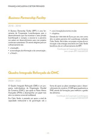 FINANÇA INCLUSIVA E SETOR PRIVADO
A Business Partnership Facility (BPF) é uma fer-
ramenta da Cooperação Luxemburguesa para o
desenvolvimento que visa incentivar o setor privado
luxemburguês e europeu a associar-se a parceiros
nos países em desenvolvimento para criar projetos
comerciais sustentáveis. Os setores elegíveis para um
cofinanciamento são:
•	 o biohealth ;
•	 as tecnologias da informação e da comunicação ;
•	 o fintech ;
•	 a eco inovação/economia circular;
•	 a logística.
Dotada de 1 000 000 de Euros por ano, tem como
alvo os países parceiros do Luxemburgo, incluindo
Cabo Verde. Até à data, um projeto na área da eco
inovação e das energias renováveis em Cabo Verde
beneficiou de um cofinanciamento do BPF.
Contribuição da Cooperação Luxemburguesa
para o projeto BPF: 3 000 000 EUR
O Quadro Integrado Reforçado (QIR) é um pro-
grama multi-doadores da Organização Mundial
do Comércio (OMC), que ajuda os Países Menos
Avançados (PMA) a desempenhar um papel mais
ativo no sistema comercial multilateral.
Em Cabo Verde, é prestado um apoio a nível da
capacidade institucional e da governação sob a
forma de apoio ao plano estratégico para o desen-
volvimento do comércio. O QIR apoia igualmente as
PME através de formações para melhorar a gestão
dos alimentos.
Contribuição da Cooperação Luxemburguesa
para o programa:9 000 000 EUR
Business Partnership Facility
Quadro Integrado Reforçado da OMC
2016 - 2018
2009 - 2022
– 23 –
 