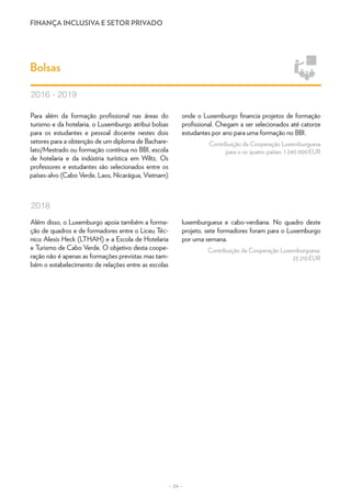 FINANÇA INCLUSIVA E SETOR PRIVADO
– 24 –
Para além da formação profissional nas áreas do
turismo e da hotelaria, o Luxemburgo atribui bolsas
para os estudantes e pessoal docente nestes dois
setores para a obtenção de um diploma de Bachare-
lato/Mestrado ou formação contínua no BBI, escola
de hotelaria e da indústria turística em Wiltz. Os
professores e estudantes são selecionados entre os
países-alvo (Cabo Verde, Laos, Nicarágua, Vietnam)
onde o Luxemburgo financia projetos de formação
profissional. Chegam a ser selecionados até catorze
estudantes por ano para uma formação no BBI.
Contribuição da Cooperação Luxemburguesa
para o os quatro países: 1 240 000 EUR
Bolsas
2016 - 2019
Além disso, o Luxemburgo apoia também a forma-
ção de quadros e de formadores entre o Liceu Téc-
nico Alexis Heck (LTHAH) e a Escola de Hotelaria
e Turismo de Cabo Verde. O objetivo desta coope-
ração não é apenas as formações previstas mas tam-
bém o estabelecimento de relações entre as escolas
luxemburguesa e cabo-verdiana. No quadro deste
projeto, sete formadores foram para o Luxemburgo
por uma semana.
Contribuição da Cooperação Luxemburguesa:
23 210 EUR
2018
 