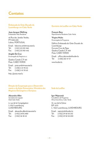 Alexandra Allen
Secretária de Legação
Desk Cabo Verde
6, rue de la Congrégation
L-1352 Luxembourg
LUXEMBOURG
Email :	alexandra.allen@mae.etat.lu
Tel :	 (+352) 2478 2480
Fax :	 (+352) 46 38 42
Igor Wajnsztok
Conselheiro de Programas
África francófona, Cabo Verde
10, rue de la Grève
B.P. 2273
L - 1022 Luxembourg, LUXEMBOURG
Email :	wajnsztok@luxdev.lu
Tel :	 (+352) 29 58 58 253
Fax :	 (+352) 29 58 58 200
Jean-Jacques Welfring
Embaixador Não-Residente
43 Rua das Janelas Verdes,
PT-1200-690
Lisboa, PORTUGAL
Email :	 lisbonne.amb@mae.etat.lu
Tel :	 (+351) 213 931 940
Fax :	 (+351) 213 901 410
Angèle Da Cruz
Encarregada de Negócios a.i.
Quebra Canela C.P. 163
Praia, CABO VERDE
Email :	 praia.amb@mae.etat.lu
Tel :	 (+238) 2 61 95 62
Fax :	 (+238) 2 61 95 63
http ://praia.mae.lu
François Bary
Representante Residente Cabo Verde
Virgina Mulas
Encarregada de Programas
Edifício Embaixada do Grão-Ducado do
Luxemburgo
Encosta Cruz de Papa
Quebra Canela C.P. 458
Praia, CABO VERDE
Email :	 office.caboverde@luxdev.lu
Tel :	 (+238) 262 47 37
www.luxdev.lu
Sede da LuxDev
Direção da Cooperação para o Desenvolvi-
mento e da Ação Humanitária, Ministério dos
Negócios Estrangeiros e Europeus
Escritório da LuxDev em Cabo Verde
Embaixada do Grão-Ducado do
Luxemburgo em Cabo Verde
Contatos
– 25 –
© LuxDev
 