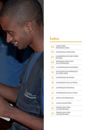 10
07
12
18
19
06
04
09
08
21
21
21
22
25
Índice
ESTRATÉGIAS E PRINCÍPIOS
A COOPERAÇÃO EM NÚMEROS
PROGRAMA INDICATIVO
DE COOPERAÇÃO
COOPERAÇÃO REGIONAL
COOPERAÇÃO COM AS ONGS
APOIO AOS PROGRAMAS
AJUDA HUMANITÁRIA
FINANÇA INCLUSIVA
E SETOR PRIVADO
FINANÇA INCLUSIVA
E SETOR PRIVADO
LUXEMBURGO EM CABO VERDE:
HISTÓRIA
COOPERAÇÃO BILATERAL
COOPERAÇÃO MULTILATERAL
CABO VERDE,
PANORAMA GERAL
EVOLUÇÃO DA COOPERAÇÃO
EM CABO VERDE
 