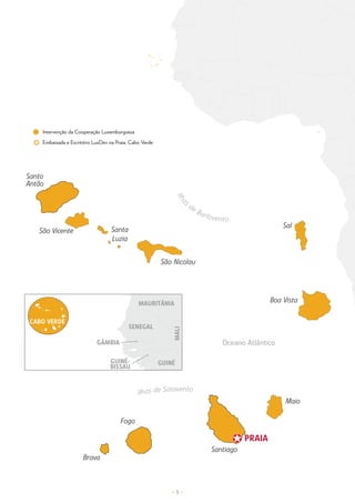 – 5 –
Oceano Atlântico
Ilhas de Sotavento
I
l
h
a
s
de Barlovento
São Vicente
São Nicolau
Santiago
Brava
Fogo
Sal
Boa Vista
Maio
Santo
Antão
PRAIA
PRAIA
Santa
Luzia
Santa
Luzia
SENEGAL
MALI
GÂMBIA
CABO VERDE
GUINÉ-
BISSAU
GUINÉ
MAURITÂNIA
Intervenção da Cooperação Luxemburguesa
Embaixada e Escritório LuxDev na Praia, Cabo Verde
 