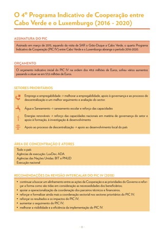 – 8 –
O 4º Programa Indicativo de Cooperação entre
Cabo Verde e o Luxemburgo (2016 - 2020)
RECOMENDAÇÕES DA REVISÃO INTERCALAR DO PIC IV (2018)
•	 continuar a buscar um alinhamento entre as ações da Cooperação e as prioridades do Governo e refor-
çar a forma como são tidas em consideração as necessedidades dos beneficiãrios;
•	 apoiar a operacionalização da coordenação dos parceiros técnicos e financeiros;
•	 reforçar e formalizar ainda mais a coordenação sectorial nos sectores prioritários do PIC IV;
•	 reforçar os resultados e os impactos do PIC IV;
•	 aumentar o seguimento do PIC IV;
•	 melhorar a visibilidade e a eficiência da implementação do PIC IV.
Assinado em março de 2015, aquando da visita de SAR o Grão-Duque a Cabo Verde, o quarto Programa
Indicativo de Cooperação (PIC IV) entre Cabo Verde e o Luxemburgo abrange o período 2016-2020.
ASSINATURA DO PIC
O orçamento indicativo inicial do PIC IV na ordem dos 49,6 milhões de Euros, sofreu vários aumentos
passando a situar-se em 57,6 milhões de Euros.
ORÇAMENTO
Todo o país
Agências de execução: LuxDev, ADA
Agências das Nações Unidas: BIT e PNUD
Execução nacional
ÁREA DE CONCENTRAÇÃO E ATORES
SETORES PRIORITÁRIOS
Emprego e empregabilidade -> melhorar a empregabilidade, apoio à governança e ao processo de
descentralização e um melhor seguimento e avaliação do sector.
Água e Saneamento -> saneamento escolar e reforço das capacidades
Energias renováveis -> reforço das capacidades nacionais em matéria de governança do setor e
apoio à formação, à investigação & desenvolvimento
Apoio ao processo de descentralização -> apoio ao desenvolvimento local do país
 