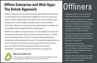 Offline Enterprise and Web Apps:
The Dekoh Approach                                                                 Offliners
Offline mode lets users browse documents; use application and access               » Applications that run in environments
the information that is traditionally available on central servers at one            where there is poor net connectivity

location. Offline systems fetch data locally when the connection to the            » Selective offline information for roaming
                                                                                     users. Example: sales agents visiting a
central server is not available and allow users to use and modify
                                                                                     remote client location who needs product
information. When the connection to the central system is available all              information relevant for those clients.
the changes will be merged with the central system.                                  Likewise, a billing agent who carries to
                                                                                     customers their billing information.
While this is useful in various scenarios, it's not available out-of-box for
                                                                                   » Complete offline setup for large business
applications that assume that you will be saving information to central
                                                                                     operations. Example: CIO who needs to
servers. Developers have to work to make web-based applications
                                                                                     generate business intelligence reports off
usable when not connected to the web. This means that applications will              the system during travel
need to be able to verify whether connectivity with the server exists,             » Keep systems going during
and, if not, store information locally and when connectivity is                      downtimes/server maintenance, Example:
                                                                                     For 24x7 mission critical business units,
established, transparently save this information on the server.
                                                                                     keep offline access available to ensure
                                                                                     business continuity.
           http://www.dekoh.com
                                                                                   » Pushing information and keeping remote
           Learn how you can integrate and increase value. Bundle Dekoh and make
                                                                                     kiosks in sync, both for application data
           your applications available offline to users. Visit dekoh.com.
                                                                                     and for application updates.
 