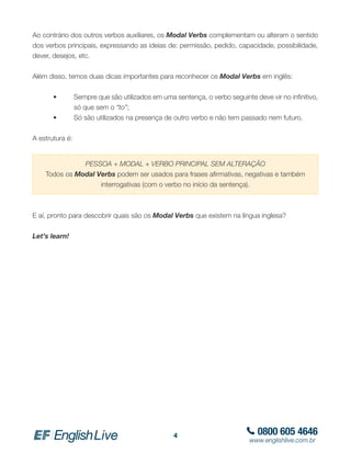 0800 605 4646
www.englishlive.com.br
4
Ao contrário dos outros verbos auxiliares, os Modal Verbs complementam ou alteram o sentido
dos verbos principais, expressando as ideias de: permissão, pedido, capacidade, possibilidade,
dever, desejos, etc.
Além disso, temos duas dicas importantes para reconhecer os Modal Verbs em inglês:
	 •	 Sempre que são utilizados em uma sentença, o verbo seguinte deve vir no infinitivo,
	 	 só que sem o “to”;
	 •	 Só são utilizados na presença de outro verbo e não tem passado nem futuro.
A estrutura é:
E aí, pronto para descobrir quais são os Modal Verbs que existem na língua inglesa?
Let’s learn!
PESSOA + MODAL + VERBO PRINCIPAL SEM ALTERAÇÃO
Todos os Modal Verbs podem ser usados para frases afirmativas, negativas e também
interrogativas (com o verbo no início da sentença).
 