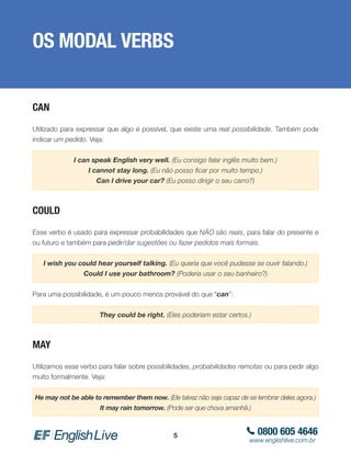 0800 605 4646
www.englishlive.com.br
5
OS MODAL VERBS
CAN
Utilizado para expressar que algo é possível, que existe uma real possibilidade. Também pode
indicar um pedido. Veja:
I can speak English very well. (Eu consigo falar inglês muito bem.)
I cannot stay long. (Eu não posso ficar por muito tempo.)
Can I drive your car? (Eu posso dirigir o seu carro?)
COULD
Esse verbo é usado para expressar probabilidades que NÃO são reais, para falar do presente e
ou futuro e também para pedir/dar sugestões ou fazer pedidos mais formais.
I wish you could hear yourself talking. (Eu queria que você pudesse se ouvir falando.)
Could I use your bathroom? (Poderia usar o seu banheiro?)
Para uma possibilidade, é um pouco menos provável do que “can”:
They could be right. (Eles poderiam estar certos.)
MAY
Utilizamos esse verbo para falar sobre possibilidades, probabilidades remotas ou para pedir algo
muito formalmente. Veja:
He may not be able to remember them now. (Ele talvez não seja capaz de se lembrar deles agora.)
It may rain tomorrow. (Pode ser que chova amanhã.)
 