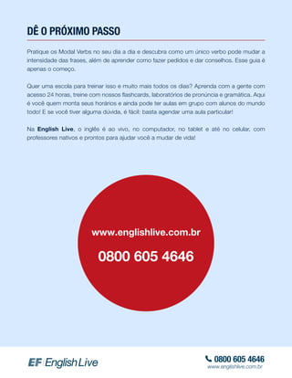 DÊ O PRÓXIMO PASSO
Pratique os Modal Verbs no seu dia a dia e descubra como um único verbo pode mudar a
intensidade das frases, além de aprender como fazer pedidos e dar conselhos. Esse guia é
apenas o começo.
Quer uma escola para treinar isso e muito mais todos os dias? Aprenda com a gente com
acesso 24 horas, treine com nossos flashcards, laboratórios de pronúncia e gramática. Aqui
é você quem monta seus horários e ainda pode ter aulas em grupo com alunos do mundo
todo! E se você tiver alguma dúvida, é fácil: basta agendar uma aula particular!
Na English Live, o inglês é ao vivo, no computador, no tablet e até no celular, com
professores nativos e prontos para ajudar você a mudar de vida!
www.englishlive.com.br
0800 605 4646
0800 605 4646
www.englishlive.com.br
 
