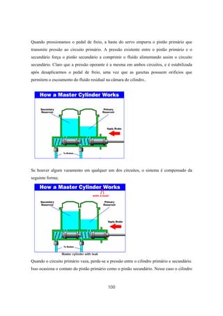 100
Quando pressionamos o pedal de freio, a haste do servo empurra o pistão primário que
transmite pressão ao circuito primário. A pressão existente entre o pistão primário e o
secundário força o pistão secundário a comprimir o fluído alimentando assim o circuito
secundário. Claro que a pressão operante é a mesma em ambos circuitos, e é estabilizada
após desaplicarmos o pedal de freio, uma vez que as gaxetas possuem orifícios que
permitem o escoamento do fluído residual na câmara do cilindro..
Se houver algum vazamento em qualquer um dos circuitos, o sistema é compensado da
seguinte forma;
Quando o circuito primário vaza, perde-se a pressão entre o cilindro primário e secundário.
Isso ocasiona o contato do pistão primário como o pistão secundário. Nesse caso o cilindro
 