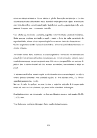 101
mestre se comporta como se tivesse apenas 01 pistão. Essa ação faz com que o circuito
secundário funcione normalmente, mas o motorista deverá pressionar o pedal de freio com
mais força de modo a permitir sua ativação. Quando isso acontece, apenas duas rodas terão
poder de frenagem, mas, extremamente reduzida.
Caso a falha seja no circuito secundário, os pistões se movimentarão sem muita resistência.
Basta somente continuar apertando o pedal e vencer a força da mola proveniente do
segundo cilindro até que todo o conjunto de pistões encoste no fundo do cilindro mestre.
O curso do primeiro cilindro fica assim inalterado e a pressão é acumulada normalmente no
circuito primário.
No cilindro mestre duplo escalonado os circuitos primário e secundário são montados em
paralelo (circuito primário alimenta o eixo dianteiro, e o circuito secundário alimenta o eixo
traseiro) uma vez que o seu corpo possui áreas diferentes, o que possibilita um aumento de
pressão para o circuito traseiro em caso de falha do dianteiro, sem aumento na força de
pedal.
Já no caso dos cilindros mestres duplos os circuitos são montados em diagonal, ou seja, o
circuito primário alimenta a roda dianteira esquerda e a roda traseiro direita, e o circuito
secundário exatamente o oposto.
No caso de falha de qualquer um dos circuitos o motorista terá ação de frenagem pelo
menos em uma das rodas dianteiras, que possui maior efetividade de frenagem.
Os cilindros mestres são encontrados em diversos diâmetros, entre os mais usados, 21, 22,
23 e 25,4 mm.
Veja abaixo uma instalação básica para freios atuados hidraulicamente.
 
