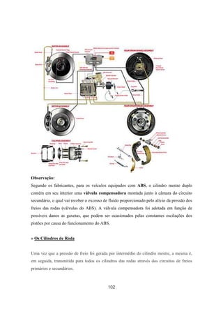 102
Observação:
Segundo os fabricantes, para os veículos equipados com ABS, o cilindro mestre duplo
contém em seu interior uma válvula compensadora montada junto à câmara do circuito
secundário, o qual vai receber o excesso de fluido proporcionado pelo alívio da pressão dos
freios das rodas (válvulas do ABS). A válvula compensadora foi adotada em função de
possíveis danos as gaxetas, que podem ser ocasionados pelas constantes oscilações dos
pistões por causa do funcionamento do ABS.
» Os Cilindros de Roda
Uma vez que a pressão de freio foi gerada por intermédio do cilindro mestre, a mesma é,
em seguida, transmitida para todos os cilindros das rodas através dos circuitos de freios
primários e secundários.
 
