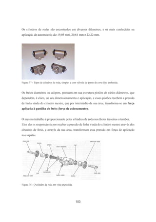 103
Os cilindros de rodas são encontrados em diversos diâmetros, e os mais conhecidos na
aplicação de automóveis são 19,05 mm, 20,64 mm e 22,22 mm.
Figura 77 - Tipos de cilindros de roda, simples e com válvula de ponto de corte fixo embutida.
Os freios dianteiros ou calipers, possuem em sua estrutura pistões de vários diâmetros, que
dependem, é claro, do seu dimensionamento e aplicação, e esses pistões recebem a pressão
de linha vinda do cilindro mestre, que por intermédio da sua área, transforma-se em força
aplicada à pastilha de freio (força de acionamento).
O mesmo trabalho é proporcionado pelos cilindros de roda nos freios traseiros a tambor.
Eles são os responsáveis por receber a pressão de linha vinda do cilindro mestre através dos
circuitos de freio, e através da sua área, transformam essa pressão em força de aplicação
nas sapatas.
Figura 78 - O cilindro de roda em vista explodida
 