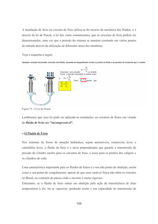 105
A instalação de freio ou circuito de freio utiliza-se do recurso da mecânica dos fluidos, e é
através da lei de Pascal, a lei dos vasos comunicantes, que os circuitos de freio podem ser
dimensionados, uma vez que a pressão do sistema se mantém constante em vários pontos
de entrada através da utilização de diferentes áreas dos atuadores.
Veja o esquema a seguir:
Figura 79 - A Lei de Pascal
Lembramos que essa lei pode ser aplicada às instalações ou circuitos de freios em virtude
do fluído de freio ser “incompressível”.
» O Fluído de Freio
Nos sistemas de freios de atuação hidráulica, sejam automóveis, comerciais leves e
caminhões leves, o fluído de freio é o meio preponderante que garante a transmissão de
pressão do cilindro mestre para os circuitos de freio, e esses para os pistões dos calipers e
os cilindros de roda.
Uma característica importante para os fluidos de freios é o seu alto ponto de ebulição, assim
como o seu ponto de congelamento, apesar de que essa variável física não afeta os veículos
no Brasil, ao contrário de países onde o inverno é muito rigoroso.
Entretanto, se o fluído de freio entrar em ebulição pela ação da transferência de altas
temperaturas à ele, irá se vaporizar, perdendo assim a sua capacidade de transmissão de
 