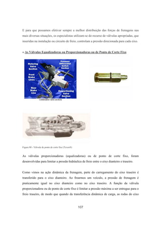 107
E para que possamos efetivar sempre a melhor distribuição das forças de frenagens nas
mais diversas situações, os especialistas utilizam-se do recurso de válvulas apropriadas, que
inseridas na instalação ou circuito de freio, controlam a pressão direcionada para cada eixo.
» As Válvulas Equalizadoras ou Proporcionadoras ou de Ponto de Corte Fixo
Figura 80 - Válvula de ponto de corte fixo (Teves®)
As válvulas proporcionadoras (equalizadoras) ou de ponto de corte fixo, foram
desenvolvidas para limitar a pressão hidráulica de freio entre o eixo dianteiro e traseiro.
Como vimos na ação dinâmica da frenagem, parte do carregamento do eixo traseiro é
transferido para o eixo dianteiro. Ao frearmos um veículo, a pressão de frenagem é
praticamente igual no eixo dianteiro como no eixo traseiro. A função da válvula
proporcionadora ou de ponto de corte fixo é limitar a pressão máxima a ser entregue para o
freio traseiro, de modo que quando da transferência dinâmica de carga, as rodas do eixo
 