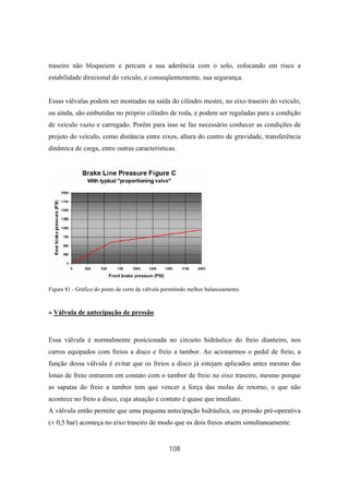 108
traseiro não bloqueiem e percam a sua aderência com o solo, colocando em risco a
estabilidade direcional do veículo, e conseqüentemente, sua segurança.
Essas válvulas podem ser montadas na saída do cilindro mestre, no eixo traseiro do veículo,
ou ainda, são embutidas no próprio cilindro de roda, e podem ser reguladas para a condição
de veículo vazio e carregado. Porém para isso se faz necessário conhecer as condições de
projeto do veículo, como distância entre eixos, altura do centro de gravidade, transferência
dinâmica de carga, entre outras características.
Figura 81 - Gráfico do ponto de corte da válvula permitindo melhor balanceamento.
» Válvula de antecipação de pressão
Essa válvula é normalmente posicionada no circuito hidráulico do freio dianteiro, nos
carros equipados com freios a disco e freio a tambor. Ao acionarmos o pedal de freio, a
função dessa válvula é evitar que os freios a disco já estejam aplicados antes mesmo das
lonas de freio entrarem em contato com o tambor de freio no eixo traseiro, mesmo porque
as sapatas do freio a tambor tem que vencer a força das molas de retorno, o que não
acontece no freio a disco, cuja atuação e contato é quase que imediato.
A válvula então permite que uma pequena antecipação hidráulica, ou pressão pré-operativa
(± 0,5 bar) aconteça no eixo traseiro de modo que os dois freios atuem simultaneamente.
 