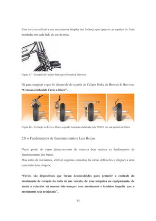 11
Esse sistema utilizava um mecanismo simples em balanço que operava as sapatas de freio
montadas em cada lado do aro da roda.
Figura 15 - Exemplo de Caliper Brake por Browett & Harrison.
Dá para imaginar o que foi desenvolvido a partir do Caliper Brake de Browett & Harrison;
“O nosso conhecido Freio a Disco”.
Figura 16 - Evolução do Freio a Disco segundo ilustração elaborada pela TRW® em sua apostila de freios
2.b » Fundamentos de funcionamento e Leis físicas
Nesse ponto do curso descreveremos de maneira bem sucinta os fundamentos de
funcionamento dos freios.
Mas antes de iniciarmos, efetivei algumas consultas há várias definições e cheguei a uma
conclusão bem simples;
“Freios são dispositivos que foram desenvolvidos para permitir o controle do
movimento de rotação da roda de um veículo, de uma máquina ou equipamento, de
modo a retardar ou mesmo interromper esse movimento e também impedir que o
movimento seja reiniciado”.
 